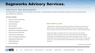 Sageworks Advisory Services.
Use Sageworks as a partner and an extension of your team. Leverage industry expertise and market experience for various projects that
arise within your institution.
Services include:
• CECL Transition Assistance
• Analytics Support
• Data Auditing
• Peer Analysis
• Segmentation Analysis
• Qualitative Component Analysis
• Policy and Process Review
• Concentration Reporting
• Stress Testing Board Reports
• Management Reporting
• Staff Enablement
• Board Training
“Sageworks is unlike many of the other financial software providers out
there, who are represented by individuals terrific at navigating through
their products, but have little depth of subject matter expertise beyond that.
Sageworks offers consultants that are truly experts in not only the
intricacies of their products, but also in the associated and underlying
standards, accounting guidance and regulatory requirements. These
consultants have been and continue to be a tremendous resource every step
of the way – from initial product implementation and training to ongoing
support.”
Franklin Synergy Bank
 