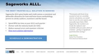 Sageworks ALLL.
Sageworks ALLL gives banks and credit unions a consistent and
defensible allowance for loan and lease losses methodology,
proven to satisfy auditors, examiners and the board.
• Spend 80% less time on your ALLL each quarter
• Partner with the industry leader for CECL
• Reduce manual errors and examiner criticism
• View more solution information
42
THE MOST TRUSTED ALLL SOLUTION IN BANKING
“Previously with Excel, if we
wanted to look at a monthly
interim calculation, we would
have to run the core reports and
manually input them. With
Sageworks, the numbers are
inside the software and
available with just a few clicks of
a button – giving us significant
quarterly time-savings.“
Lugie Brown
Senior Vice President
First American National Bank
 