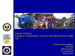 Forward Thinking:
A Study in Transportation, Land Use and Urban Design in Naga
City

                                       Professor Nora Angeles
                                                    Jeff Deby
                                               Holly Foxcroft
                                               R.J. McCulloch
                                                 Cathy Pasion