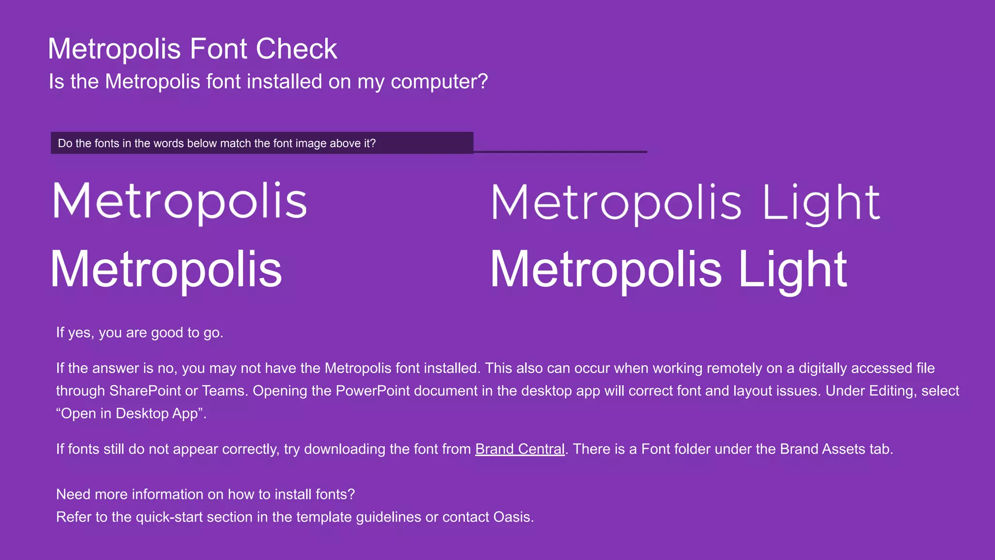 Do the fonts in the words below match on your screen?
Metropolis Font Check
Is the Metropolis font installed on my computer?
Do the fonts in the words below match the font image above it?
Metropolis Metropolis Light
If yes, you are good to go.
If the answer is no, you may not have the Metropolis font installed. This also can occur when working remotely on a digitally accessed file
through SharePoint or Teams. Opening the PowerPoint document in the desktop app will correct font and layout issues. Under Editing, select
“Open in Desktop App”.
If fonts still do not appear correctly, try downloading the font from Brand Central. There is a Font folder under the Brand Assets tab.
Need more information on how to install fonts?
Refer to the quick-start section in the template guidelines or contact Oasis.
 