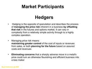 Bank Indonesia @ 2006
Market Participants
Hedgers
• Hedging is the opposite of speculation and describes the process
of managing the price risk inherent in a business by offsetting
that risk in the futures and options market. It can vary in
complexity from a relatively simple activity through to a highly
complex operation.
• Managing price risk means:
maintaining greater control of the cost of inputs or revenues
from sales, or both planning for the future based on assured
costs and revenues
• Eliminating concerns that a sharply adverse move in a metal's
price could turn an otherwise flourishing and efficient business into
a loss maker
 