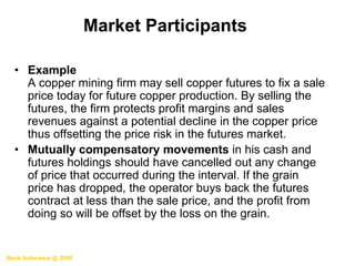• Example
A copper mining firm may sell copper futures to fix a sale
price today for future copper production. By selling the
futures, the firm protects profit margins and sales
revenues against a potential decline in the copper price
thus offsetting the price risk in the futures market.
• Mutually compensatory movements in his cash and
futures holdings should have cancelled out any change
of price that occurred during the interval. If the grain
price has dropped, the operator buys back the futures
contract at less than the sale price, and the profit from
doing so will be offset by the loss on the grain.
Market Participants
Bank Indonesia @ 2006
 