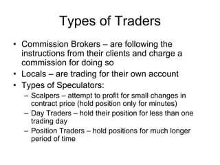 Types of Traders
• Commission Brokers – are following the
instructions from their clients and charge a
commission for doing so
• Locals – are trading for their own account
• Types of Speculators:
– Scalpers – attempt to profit for small changes in
contract price (hold position only for minutes)
– Day Traders – hold their position for less than one
trading day
– Position Traders – hold positions for much longer
period of time
 