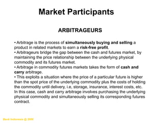 Bank Indonesia @ 2006
Market Participants
ARBITRAGEURS
• Arbitrage is the process of simultaneously buying and selling a
product in related markets to earn a risk-free profit.
• Arbitrageurs bridge the gap between the cash and futures market, by
maintaining the price relationship between the underlying physical
commodity and its futures market.
• Arbitrage in commodity futures markets takes the form of cash and
carry arbitrage.
• This exploits a situation where the price of a particular future is higher
than the spot price of the underlying commodity plus the costs of holding
the commodity until delivery, i.e, storage, insurance, interest costs, etc.
In this case, cash and carry arbitrage involves purchasing the underlying
physical commodity and simultaneously selling its corresponding futures
contract.
 