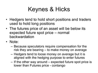 Keynes & Hicks
• Hedgers tend to hold short positions and traders
used to hold long positions
• The futures price of an asset will be below its
expected future spot price – normal
backwardation
• Note:
– Because speculators require compensation for the
risk they are bearing – to make money on average
– Hedgers tend to loose money on average but it is
aligned with the hedging purpose to enter futures
– If the other way around – expected future spot price is
lower than Futures price - contango
 