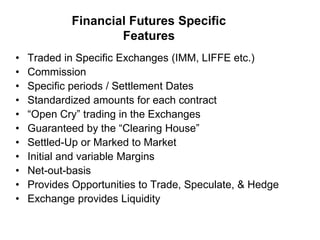Financial Futures Specific
Features
• Traded in Specific Exchanges (IMM, LIFFE etc.)
• Commission
• Specific periods / Settlement Dates
• Standardized amounts for each contract
• “Open Cry” trading in the Exchanges
• Guaranteed by the “Clearing House”
• Settled-Up or Marked to Market
• Initial and variable Margins
• Net-out-basis
• Provides Opportunities to Trade, Speculate, & Hedge
• Exchange provides Liquidity
 