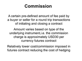 Commission
A certain pre-defined amount of fee paid by
a buyer or seller for a round trip transactions
of initiating and closing a contract
Amount varies based on type of the
underlying instrument,i.e. the commission
charge is approximately USD30 per
currency futures contract
Relatively lower cost/commission imposed in
futures contract reducing the cost of hedging
 