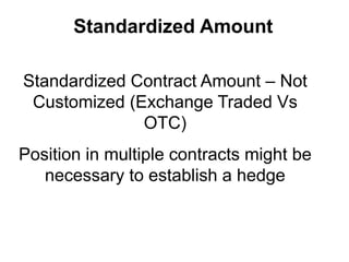 Standardized Amount
Standardized Contract Amount – Not
Customized (Exchange Traded Vs
OTC)
Position in multiple contracts might be
necessary to establish a hedge
 