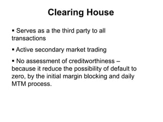 Clearing House
 Serves as a the third party to all
transactions
 Active secondary market trading
 No assessment of creditworthiness –
because it reduce the possibility of default to
zero, by the initial margin blocking and daily
MTM process.
 
