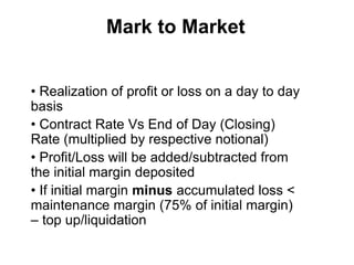 Mark to Market
• Realization of profit or loss on a day to day
basis
• Contract Rate Vs End of Day (Closing)
Rate (multiplied by respective notional)
• Profit/Loss will be added/subtracted from
the initial margin deposited
• If initial margin minus accumulated loss <
maintenance margin (75% of initial margin)
– top up/liquidation
 
