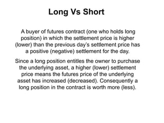 Long Vs Short
A buyer of futures contract (one who holds long
position) in which the settlement price is higher
(lower) than the previous day’s settlement price has
a positive (negative) settlement for the day.
Since a long position entitles the owner to purchase
the underlying asset, a higher (lower) settlement
price means the futures price of the underlying
asset has increased (decreased). Consequently a
long position in the contract is worth more (less).
 