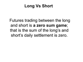 Long Vs Short
Futures trading between the long
and short is a zero sum game;
that is the sum of the long’s and
short’s daily settlement is zero.
 