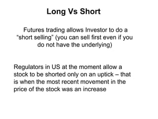 Long Vs Short
Futures trading allows Investor to do a
“short selling” (you can sell first even if you
do not have the underlying)
Regulators in US at the moment allow a
stock to be shorted only on an uptick – that
is when the most recent movement in the
price of the stock was an increase
 