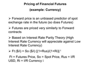 Pricing of Financial Futures
(example: Currency)
 Forward price is an unbiased predictor of spot
exchange rate in the future (so does Futures)
 Futures are priced very similarly to Forward
contracts
 Based on Interest Rate Parity Theory (High
Interest Rate Currency will appreciate against Low
Interest Rate Currency)
 Ft ($/i) = So ($/i) [(1+Rus)/(1+Ri)] t
Ft = Futures Price, So = Spot Price, Rus = I/R
USD, Ri = I/R Currency i
 