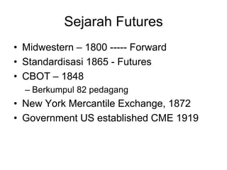 Sejarah Futures
• Midwestern – 1800 ----- Forward
• Standardisasi 1865 - Futures
• CBOT – 1848
– Berkumpul 82 pedagang
• New York Mercantile Exchange, 1872
• Government US established CME 1919
 