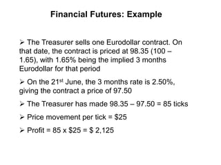 Financial Futures: Example
 The Treasurer sells one Eurodollar contract. On
that date, the contract is priced at 98.35 (100 –
1.65), with 1.65% being the implied 3 months
Eurodollar for that period
 On the 21st June, the 3 months rate is 2.50%,
giving the contract a price of 97.50
 The Treasurer has made 98.35 – 97.50 = 85 ticks
 Price movement per tick = $25
 Profit = 85 x $25 = $ 2,125
 