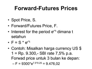 Forward-Futures Prices
• Spot Price, S.
• Forward/Futures Price, F.
• Interest for the period er*t dimana t
setahun
• F = S * er*t
• Contoh: Misalkan harga currency US $
1 = Rp. 9.300,- SBI rate 7,5% p.a.
Forwad price untuk 3 bulan ke depan:
– F = 9300*e7.5*0.25 = 9.476,02
 