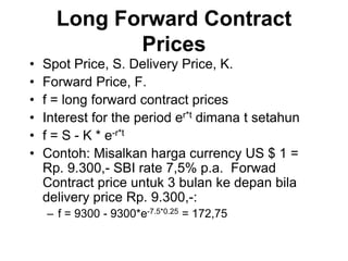 Long Forward Contract
Prices
• Spot Price, S. Delivery Price, K.
• Forward Price, F.
• f = long forward contract prices
• Interest for the period er*t dimana t setahun
• f = S - K * e-r*t
• Contoh: Misalkan harga currency US $ 1 =
Rp. 9.300,- SBI rate 7,5% p.a. Forwad
Contract price untuk 3 bulan ke depan bila
delivery price Rp. 9.300,-:
– f = 9300 - 9300*e-7.5*0.25 = 172,75
 