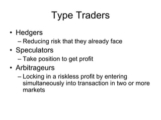 Type Traders
• Hedgers
– Reducing risk that they already face
• Speculators
– Take position to get profit
• Arbitrageurs
– Locking in a riskless profit by entering
simultaneously into transaction in two or more
markets
 