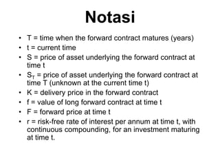 Notasi
• T = time when the forward contract matures (years)
• t = current time
• S = price of asset underlying the forward contract at
time t
• ST = price of asset underlying the forward contract at
time T (unknown at the current time t)
• K = delivery price in the forward contract
• f = value of long forward contract at time t
• F = forward price at time t
• r = risk-free rate of interest per annum at time t, with
continuous compounding, for an investment maturing
at time t.
 