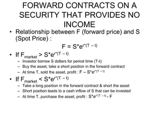 FORWARD CONTRACTS ON A
SECURITY THAT PROVIDES NO
INCOME
• Relationship between F (forward price) and S
(Spot Price) :
F = S*er*(T – t)
• If Fmarket > S*er*(T – t)
– Investor borrow S dollars for period time (T-t)
– Buy the asset, take a short position in the forward contract
– At time T, sold the asset, profit : F – S*er*(T – t)
• If Fmarket < S*er*(T – t)
– Take a long position in the forward contract & short the asset
– Short position leads to a cash inflow of S that can be invested
– At time T, purchase the asset, profit : S*er*(T – t) - F
 