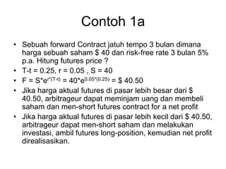 Contoh 1a
• Sebuah forward Contract jatuh tempo 3 bulan dimana
harga sebuah saham $ 40 dan risk-free rate 3 bulan 5%
p.a. Hitung futures price ?
• T-t = 0.25, r = 0.05 , S = 40
• F = S*er*(T-t) = 40*e0.05*(0.25) = $ 40.50
• Jika harga aktual futures di pasar lebih besar dari $
40.50, arbitrageur dapat meminjam uang dan membeli
saham dan men-short futures contract for a net profit
• Jika harga aktual futures di pasar lebih kecil dari $ 40.50,
arbitrageur dapat men-short saham dan melakukan
investasi, ambil futures long-position, kemudian net profit
direalisasikan.
 