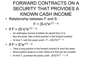 FORWARD CONTRACTS ON A
SECURITY THAT PROVIDES A
KNOWN CASH INCOME
• Relationship between F and S :
F = (S-I)*er*(T – t)
• If F > (S-I)*er*(T – t)
– An arbitrageur borrow S dollars for period time (T-t)
– Buy the asset, take a short position in the forward contract
– At time T, sold the asset, profit : F – (S-I)*er*(T – t)
• If F < S*er*(T – t)
– Take a long position in the forward contract & short the asset
– Short position leads to a cash inflow of S that can be invested
– At time T, purchase the asset, profit : (S-I)*er*(T – t) - F
 