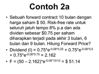 Contoh 2a
• Sebuah forward contract 10 bulan dengan
harga saham $ 50. Risk-free rate untuk
seluruh jatuh tempo 8% p.a dan ada
dividen sebesar $0.75 per saham
diharapkan terjadi pada akhir 3 bulan, 6
bulan dan 9 bulan. Hitung Forward Price?
• Dividend (I) = 0.75*e-0.08*0.25 + 0.75*e-0.08*0.5
+ 0.75*e-0.08*0.75 = 2.162
• F = (50 – 2.162)*e-0.08*10/12 = $ 51.14
 