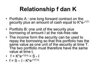 Relationship f dan K
• Portfolio A : one long forward contract on the
security plus an amount of cash equal to K*e-r*(T-
t)
• Portfolio B: one unit of the security plus
borrowing of amount I at the risk-free rate
• The income form the security can be used to
repay the borrowing so that this portfolio has the
same value as one unit of the security at time T.
The two portfolio must therefore have the same
value at time t,
• f + K*e-r*(t-t) = S - I
• f = S – I - K*e-r*(T-t)
 