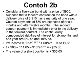 Contoh 2b
• Consider a five-year bond with a price of $900.
Suppose that a forward contract on the bond with a
delivery price of $ 910 has a maturity of one year.
Coupon payments of $60 are expected after six
months and after twelve months. The second
coupon payment is immediately prior to the delivery
in the forward contract. The continuously
compounded risk-free of interest for six months and
one year are 9% pa and 10% pa.
• PV income = 60*e-0.09*0.5 + 60*e-0.1*1 = $111.65
• f = 900 – 111.65 – 910*e-0.1*1 = - $35.05
• The value of a short position is + $35.05
 