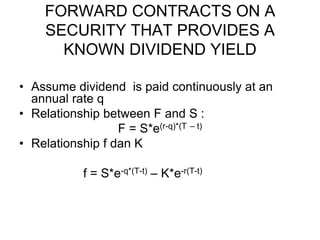 FORWARD CONTRACTS ON A
SECURITY THAT PROVIDES A
KNOWN DIVIDEND YIELD
• Assume dividend is paid continuously at an
annual rate q
• Relationship between F and S :
F = S*e(r-q)*(T – t)
• Relationship f dan K
f = S*e-q*(T-t) – K*e-r(T-t)
 