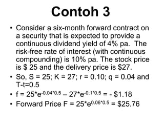 Contoh 3
• Consider a six-month forward contract on
a security that is expected to provide a
continuous dividend yield of 4% pa. The
risk-free rate of interest (with continuous
compounding) is 10% pa. The stock price
is $ 25 and the delivery price is $27.
• So, S = 25; K = 27; r = 0.10; q = 0.04 and
T-t=0.5
• f = 25*e-0.04*0.5 – 27*e-0.1*0.5 = - $1.18
• Forward Price F = 25*e0.06*0.5 = $25.76
 