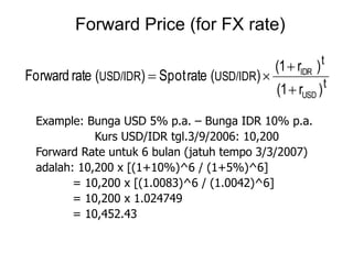 Example: Bunga USD 5% p.a. – Bunga IDR 10% p.a.
Kurs USD/IDR tgl.3/9/2006: 10,200
Forward Rate untuk 6 bulan (jatuh tempo 3/3/2007)
adalah: 10,200 x [(1+10%)^6 / (1+5%)^6]
= 10,200 x [(1.0083)^6 / (1.0042)^6]
= 10,200 x 1.024749
= 10,452.43
Forward Price (for FX rate)
t
t
USD/IDRUSD/IDR
)r(1
)r(1
)(rateSpot)(rateForward
USD
IDR



 