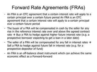 - An FRA is an OTC agreement that a certain interest rate will apply to a
certain principal over a certain future period An FRA is an OTC
agreement that a certain interest rate will apply to a certain principal
over a certain future period
- The buyer of a FRA will be compensated in cash by the seller for any
rise in the reference interest rate over and above the agreed contract
rate  Buy a FRA to hedge against higher future interest rate (e.g. a
prospective borrower expecting to get a loan in a later date)
- The seller of a FRA will be compensated for any fall in interest rates 
Sell a FRA to hedge against future fall in interest rate (e.g. for a
prospective depositor of fund)
- An FRA is an off-balance sheet instrument which can achieve the same
economic effect as a Forward-forward
Forward Rate Agreements (FRAs)
 