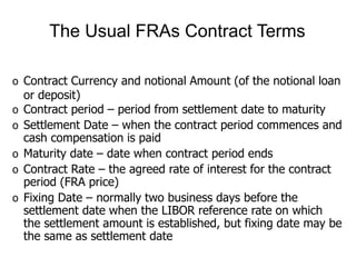 o Contract Currency and notional Amount (of the notional loan
or deposit)
o Contract period – period from settlement date to maturity
o Settlement Date – when the contract period commences and
cash compensation is paid
o Maturity date – date when contract period ends
o Contract Rate – the agreed rate of interest for the contract
period (FRA price)
o Fixing Date – normally two business days before the
settlement date when the LIBOR reference rate on which
the settlement amount is established, but fixing date may be
the same as settlement date
The Usual FRAs Contract Terms
 