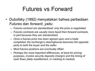 Futures vs Forward
• Dubofsky (1992) menyatakan bahwa perbedaan
Futures dan forward, yaitu:
– Futures contract are standardized: only the price is negotiated.
– Futures contracts are usually more liquid than forward contracts,
in part because they are standardized.
– Once a futures price has been agreed upon and a trade
completed, the exchange’s clearinghouse becomes the opposite
party to both the buyer and the seller.
– Most futures positions are eventually offset.
– Perhaps the most important differences, at least for pricing
purposes, involve security deposits (margin) and the timing of
cash flows (daily resettlement, or marking to market).
 
