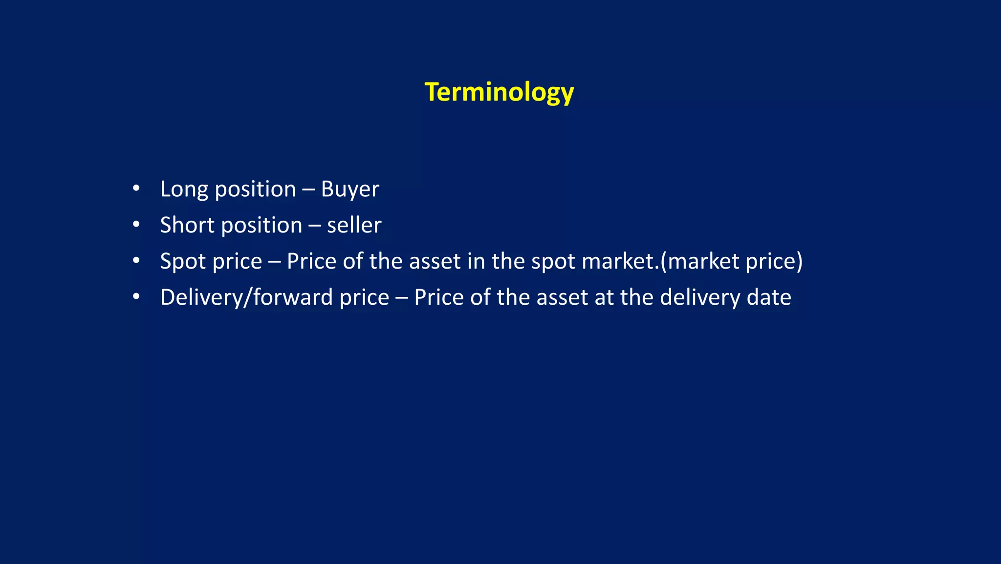 Terminology
• Long position – Buyer
• Short position – seller
• Spot price – Price of the asset in the spot market.(market price)
• Delivery/forward price – Price of the asset at the delivery date
 