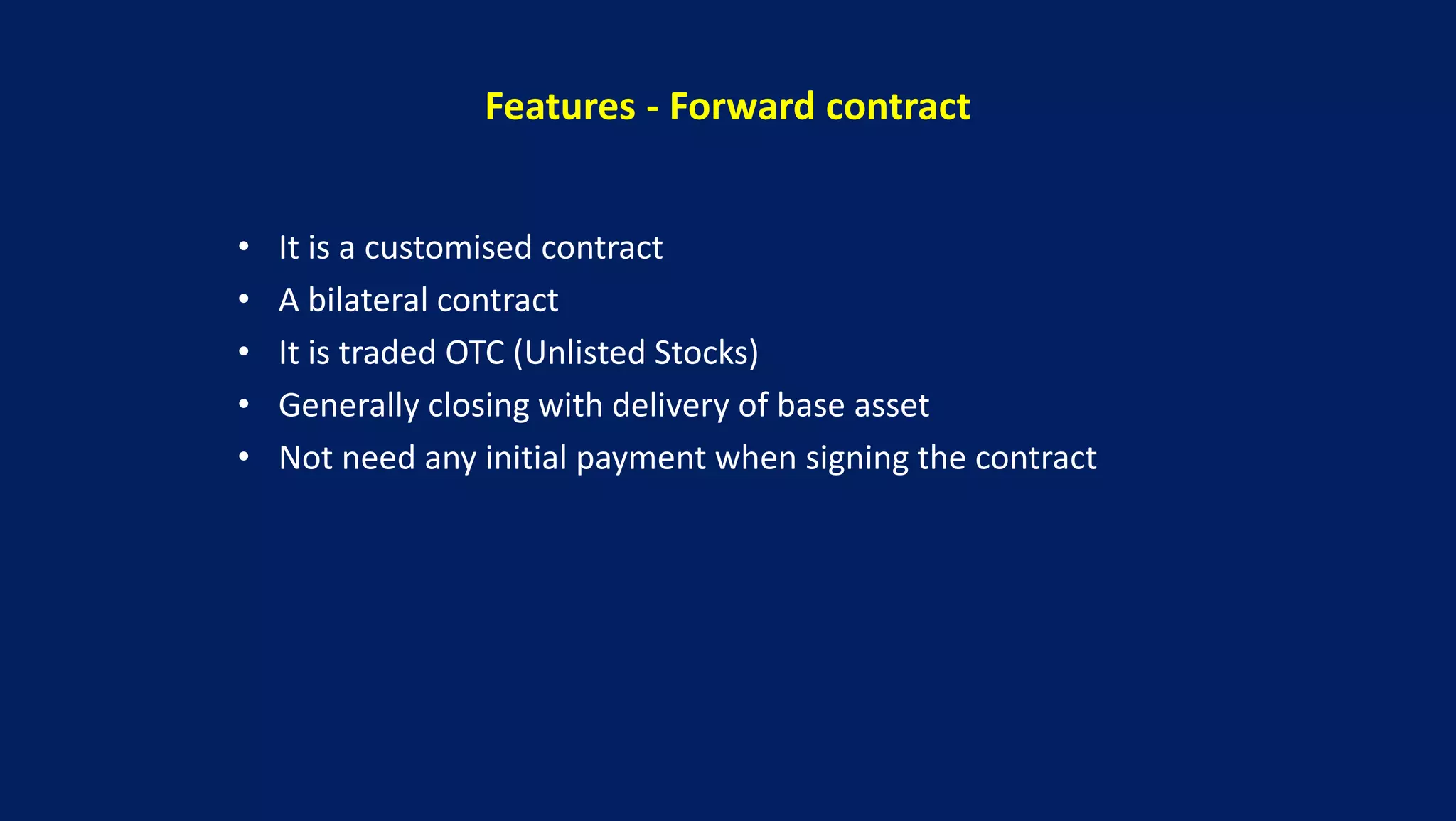 Features - Forward contract
• It is a customised contract
• A bilateral contract
• It is traded OTC (Unlisted Stocks)
• Generally closing with delivery of base asset
• Not need any initial payment when signing the contract
 