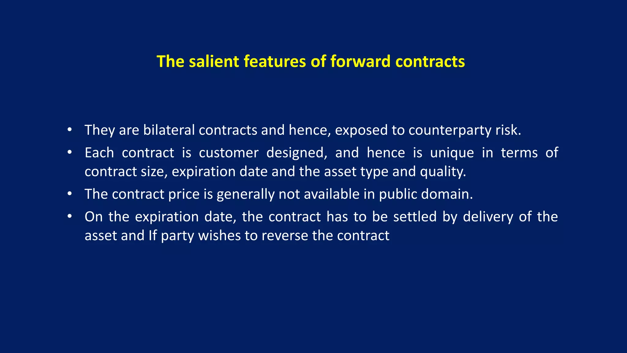 The salient features of forward contracts
• They are bilateral contracts and hence, exposed to counterparty risk.
• Each contract is customer designed, and hence is unique in terms of
contract size, expiration date and the asset type and quality.
• The contract price is generally not available in public domain.
• On the expiration date, the contract has to be settled by delivery of the
asset and If party wishes to reverse the contract
 