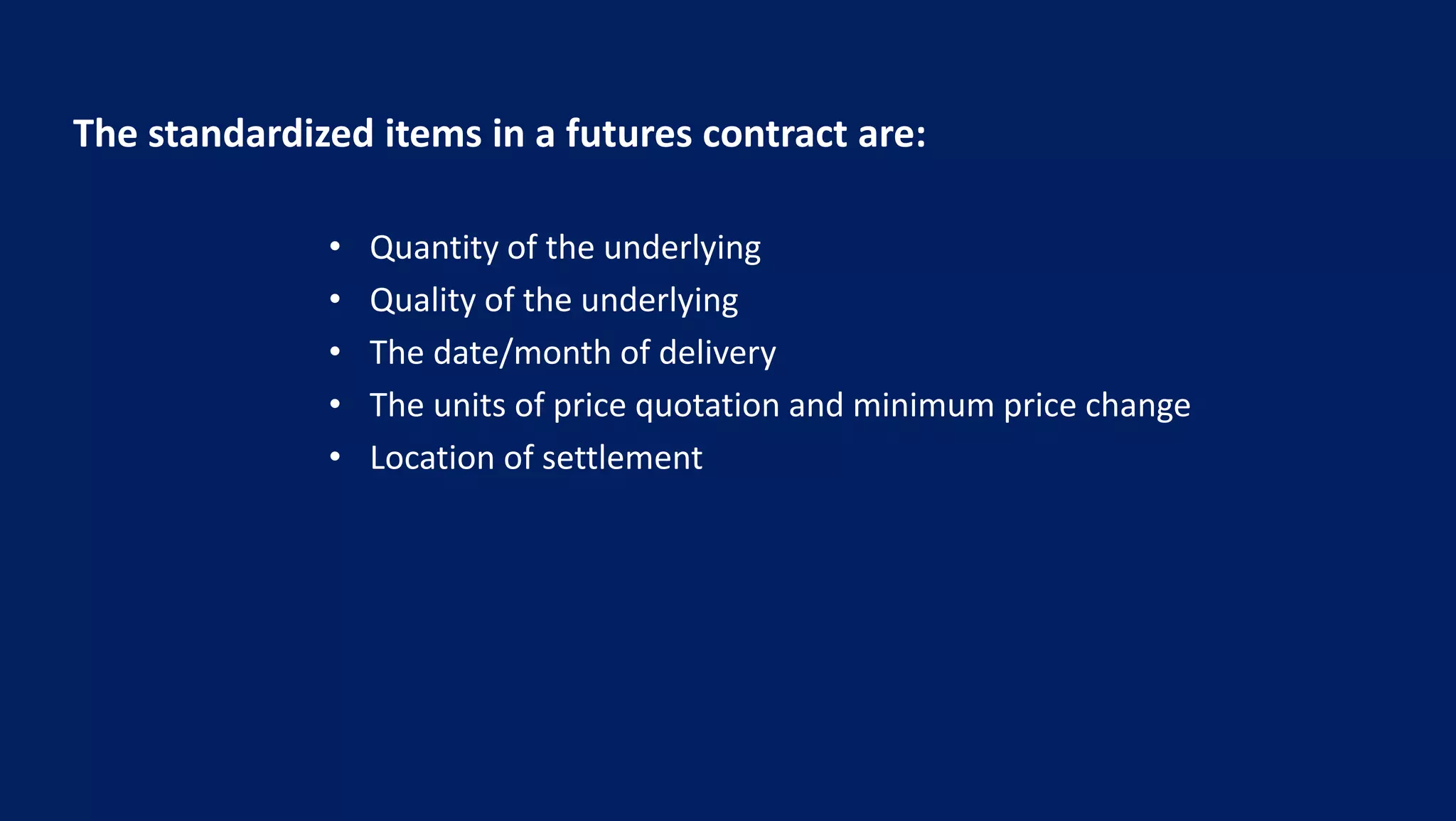 The standardized items in a futures contract are:
• Quantity of the underlying
• Quality of the underlying
• The date/month of delivery
• The units of price quotation and minimum price change
• Location of settlement
 