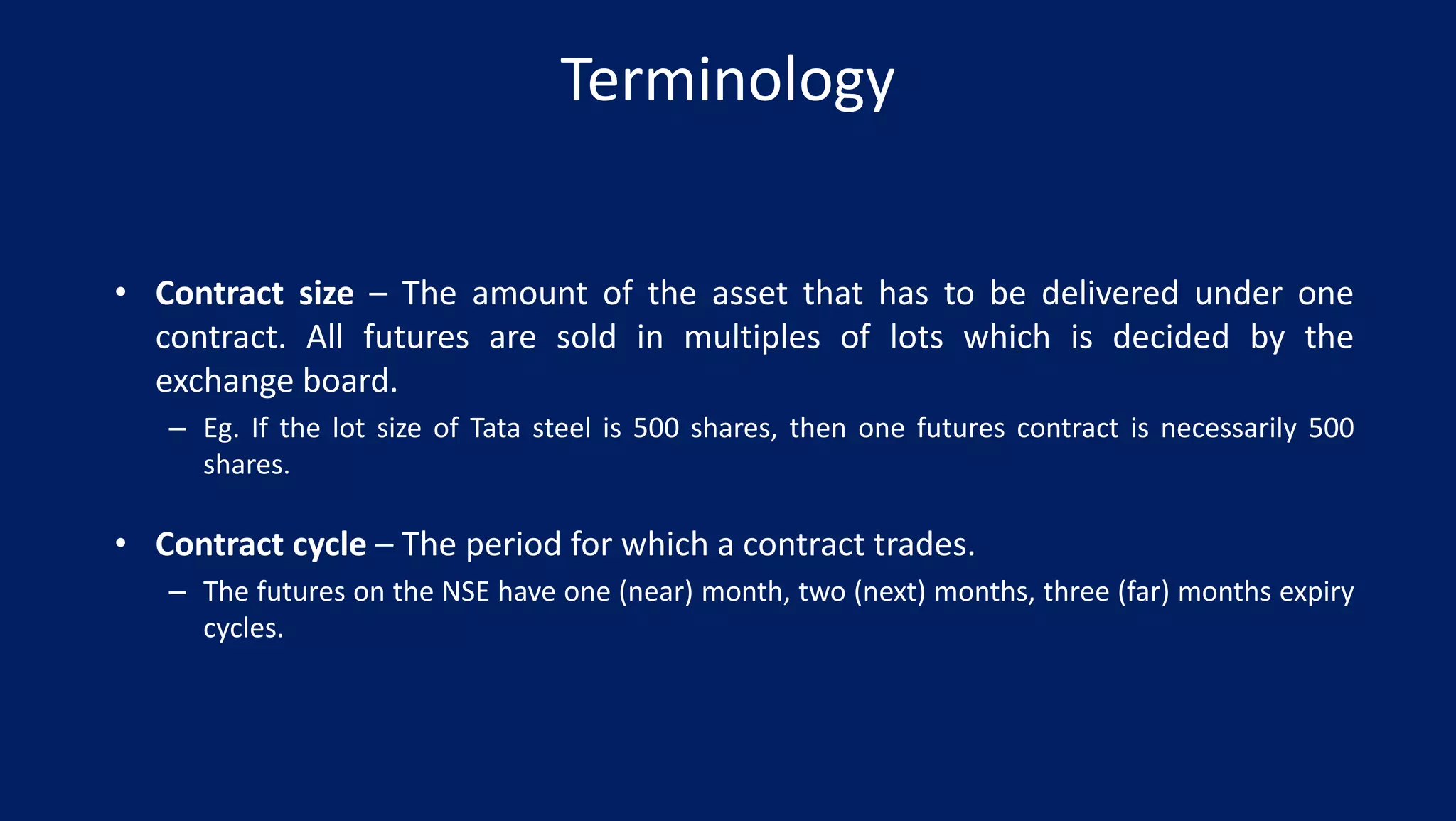 Terminology
• Contract size – The amount of the asset that has to be delivered under one
contract. All futures are sold in multiples of lots which is decided by the
exchange board.
– Eg. If the lot size of Tata steel is 500 shares, then one futures contract is necessarily 500
shares.
• Contract cycle – The period for which a contract trades.
– The futures on the NSE have one (near) month, two (next) months, three (far) months expiry
cycles.
 