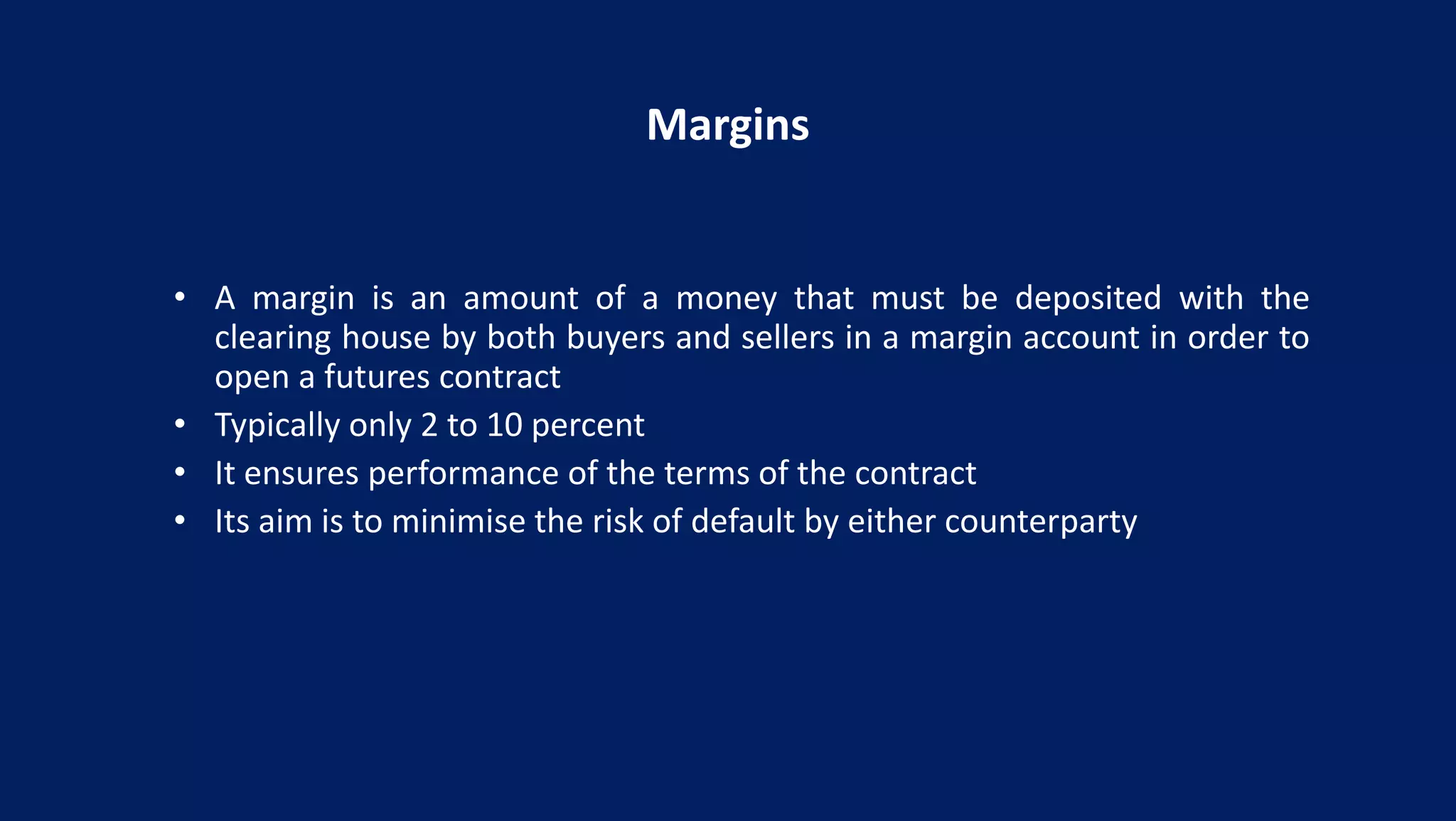 Margins
• A margin is an amount of a money that must be deposited with the
clearing house by both buyers and sellers in a margin account in order to
open a futures contract
• Typically only 2 to 10 percent
• It ensures performance of the terms of the contract
• Its aim is to minimise the risk of default by either counterparty
 