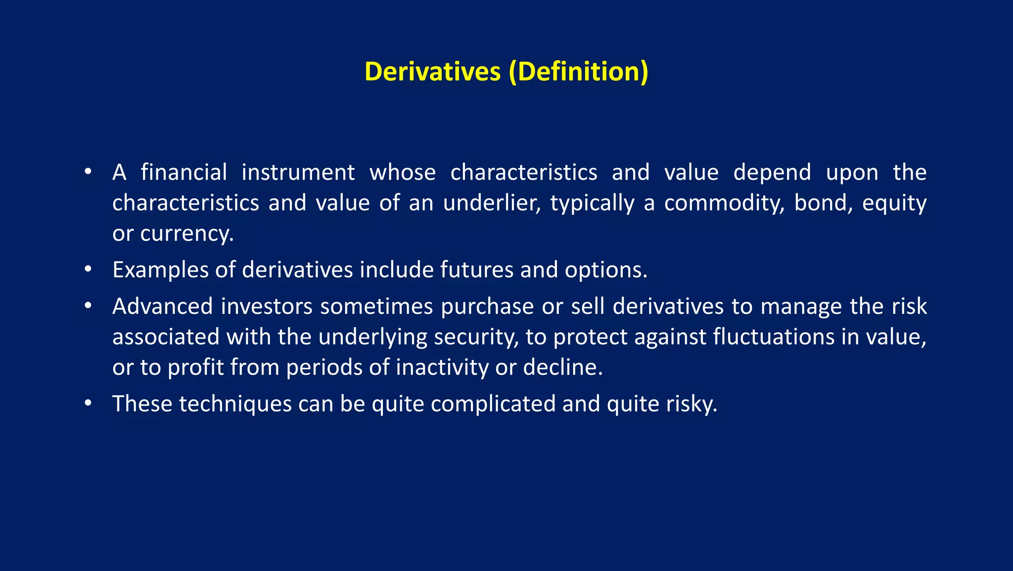 Derivatives (Definition)
• A financial instrument whose characteristics and value depend upon the
characteristics and value of an underlier, typically a commodity, bond, equity
or currency.
• Examples of derivatives include futures and options.
• Advanced investors sometimes purchase or sell derivatives to manage the risk
associated with the underlying security, to protect against fluctuations in value,
or to profit from periods of inactivity or decline.
• These techniques can be quite complicated and quite risky.
 