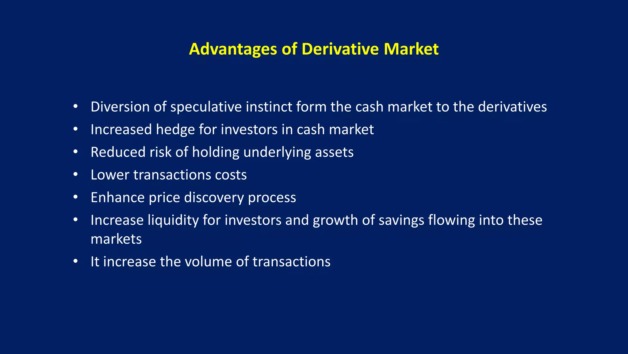 Advantages of Derivative Market
• Diversion of speculative instinct form the cash market to the derivatives
• Increased hedge for investors in cash market
• Reduced risk of holding underlying assets
• Lower transactions costs
• Enhance price discovery process
• Increase liquidity for investors and growth of savings flowing into these
markets
• It increase the volume of transactions
 