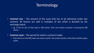 Terminology
• Contract size – The amount of the asset that has to be delivered under one
contract. All futures are sold in multiples of lots which is decided by the
exchange board.
– Eg. If the lot size of Tata steel is 500 shares, then one futures contract is necessarily 500
shares.
• Contract cycle – The period for which a contract trades.
– The futures on the NSE have one (near) month, two (next) months, three (far) months expiry
cycles.
 
