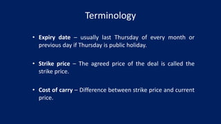 Terminology
• Expiry date – usually last Thursday of every month or
previous day if Thursday is public holiday.
• Strike price – The agreed price of the deal is called the
strike price.
• Cost of carry – Difference between strike price and current
price.
 