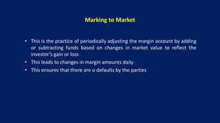 Marking to Market
• This is the practice of periodically adjusting the margin account by adding
or subtracting funds based on changes in market value to reflect the
investor’s gain or loss
• This leads to changes in margin amounts daily
• This ensures that there are o defaults by the parties
 