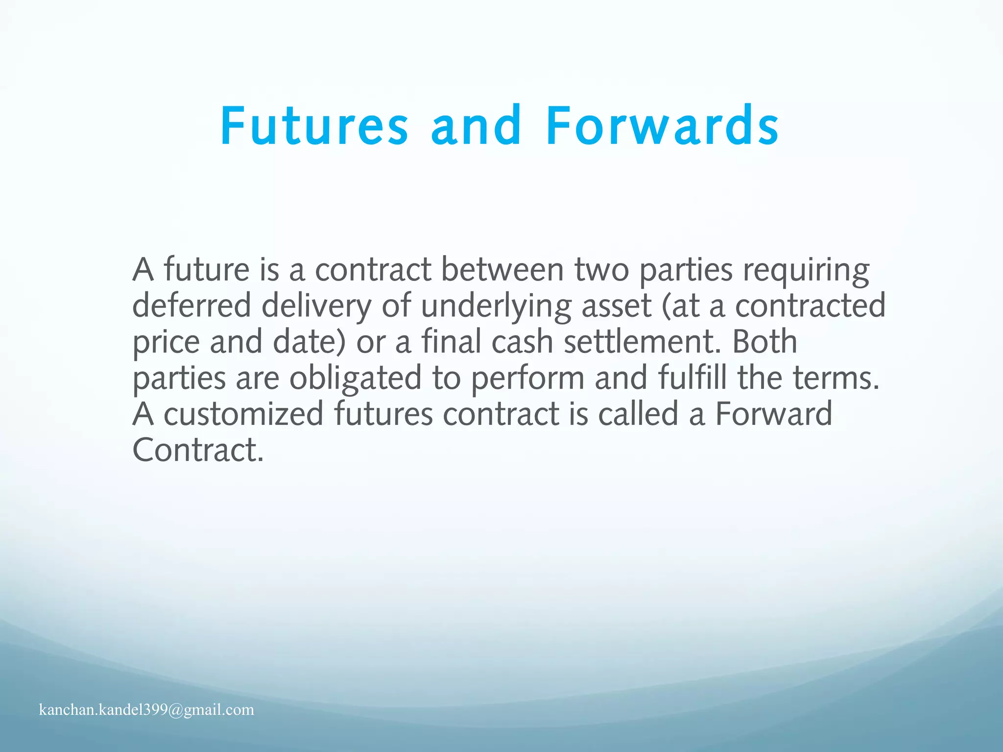 Futures and Forwards
A future is a contract between two parties requiring
deferred delivery of underlying asset (at a contracted
price and date) or a final cash settlement. Both
parties are obligated to perform and fulfill the terms.
A customized futures contract is called a Forward
Contract.
kanchan.kandel399@gmail.com
 
