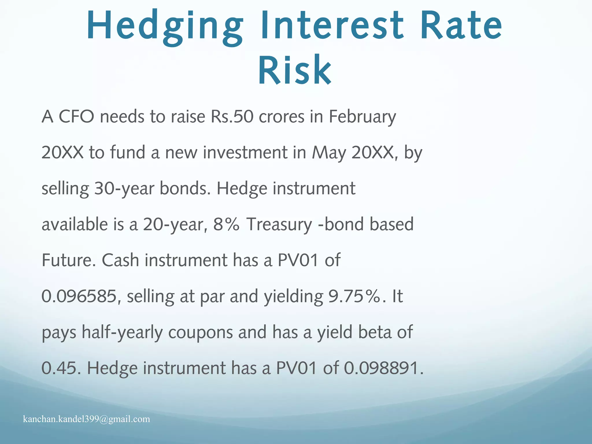 Hedging Interest Rate
Risk
A CFO needs to raise Rs.50 crores in February
20XX to fund a new investment in May 20XX, by
selling 30-year bonds. Hedge instrument
available is a 20-year, 8% Treasury -bond based
Future. Cash instrument has a PV01 of
0.096585, selling at par and yielding 9.75%. It
pays half-yearly coupons and has a yield beta of
0.45. Hedge instrument has a PV01 of 0.098891.
kanchan.kandel399@gmail.com
 