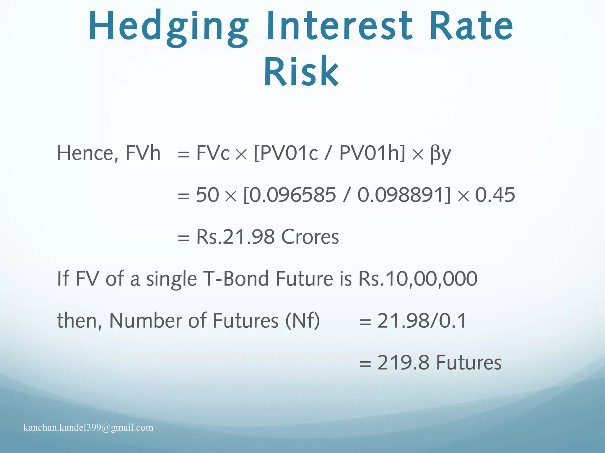 Hedging Interest Rate
Risk
Hence, FVh = FVc × [PV01c / PV01h] × βy
= 50 × [0.096585 / 0.098891] × 0.45
= Rs.21.98 Crores
If FV of a single T-Bond Future is Rs.10,00,000
then, Number of Futures (Nf) = 21.98/0.1
= 219.8 Futures
kanchan.kandel399@gmail.com
 